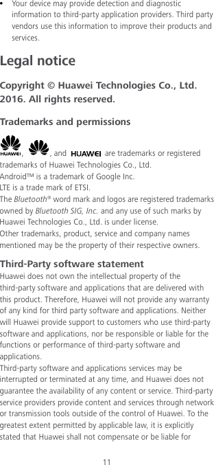 11  Your device may provide detection and diagnostic information to third-party application providers. Third party vendors use this information to improve their products and services. Legal notice Copyright © Huawei Technologies Co., Ltd. 2016. All rights reserved. Trademarks and permissions ,  , and   are trademarks or registered trademarks of Huawei Technologies Co., Ltd. Android™ is a trademark of Google Inc. LTE is a trade mark of ETSI. The Bluetooth® word mark and logos are registered trademarks owned by Bluetooth SIG, Inc. and any use of such marks by Huawei Technologies Co., Ltd. is under license. Other trademarks, product, service and company names mentioned may be the property of their respective owners. Third-Party software statement Huawei does not own the intellectual property of the third-party software and applications that are delivered with this product. Therefore, Huawei will not provide any warranty of any kind for third party software and applications. Neither will Huawei provide support to customers who use third-party software and applications, nor be responsible or liable for the functions or performance of third-party software and applications. Third-party software and applications services may be interrupted or terminated at any time, and Huawei does not guarantee the availability of any content or service. Third-party service providers provide content and services through network or transmission tools outside of the control of Huawei. To the greatest extent permitted by applicable law, it is explicitly stated that Huawei shall not compensate or be liable for 