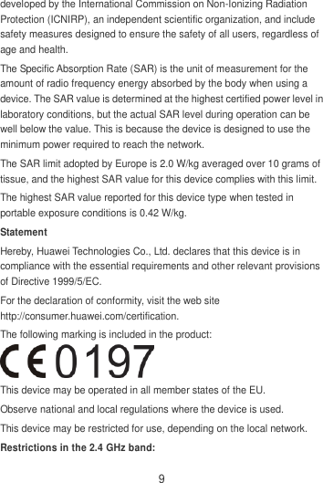 9 developed by the International Commission on Non-Ionizing Radiation Protection (ICNIRP), an independent scientific organization, and include safety measures designed to ensure the safety of all users, regardless of age and health. The Specific Absorption Rate (SAR) is the unit of measurement for the amount of radio frequency energy absorbed by the body when using a device. The SAR value is determined at the highest certified power level in laboratory conditions, but the actual SAR level during operation can be well below the value. This is because the device is designed to use the minimum power required to reach the network. The SAR limit adopted by Europe is 2.0 W/kg averaged over 10 grams of tissue, and the highest SAR value for this device complies with this limit.   The highest SAR value reported for this device type when tested in portable exposure conditions is 0.42 W/kg. Statement Hereby, Huawei Technologies Co., Ltd. declares that this device is in compliance with the essential requirements and other relevant provisions of Directive 1999/5/EC. For the declaration of conformity, visit the web site http://consumer.huawei.com/certification. The following marking is included in the product:  This device may be operated in all member states of the EU. Observe national and local regulations where the device is used. This device may be restricted for use, depending on the local network. Restrictions in the 2.4 GHz band: 