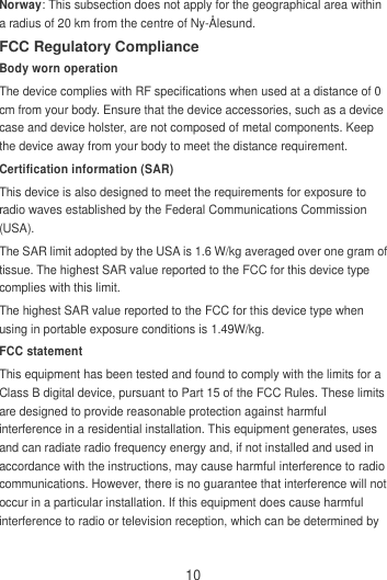 10 Norway: This subsection does not apply for the geographical area within a radius of 20 km from the centre of Ny-Ålesund. FCC Regulatory Compliance Body worn operation The device complies with RF specifications when used at a distance of 0 cm from your body. Ensure that the device accessories, such as a device case and device holster, are not composed of metal components. Keep the device away from your body to meet the distance requirement. Certification information (SAR) This device is also designed to meet the requirements for exposure to radio waves established by the Federal Communications Commission (USA). The SAR limit adopted by the USA is 1.6 W/kg averaged over one gram of tissue. The highest SAR value reported to the FCC for this device type complies with this limit. The highest SAR value reported to the FCC for this device type when using in portable exposure conditions is 1.49W/kg. FCC statement This equipment has been tested and found to comply with the limits for a Class B digital device, pursuant to Part 15 of the FCC Rules. These limits are designed to provide reasonable protection against harmful interference in a residential installation. This equipment generates, uses and can radiate radio frequency energy and, if not installed and used in accordance with the instructions, may cause harmful interference to radio communications. However, there is no guarantee that interference will not occur in a particular installation. If this equipment does cause harmful interference to radio or television reception, which can be determined by 