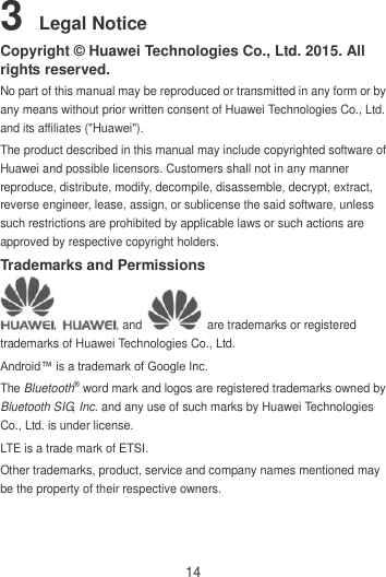 14 3 Legal Notice Copyright © Huawei Technologies Co., Ltd. 2015. All rights reserved. No part of this manual may be reproduced or transmitted in any form or by any means without prior written consent of Huawei Technologies Co., Ltd. and its affiliates (&quot;Huawei&quot;). The product described in this manual may include copyrighted software of Huawei and possible licensors. Customers shall not in any manner reproduce, distribute, modify, decompile, disassemble, decrypt, extract, reverse engineer, lease, assign, or sublicense the said software, unless such restrictions are prohibited by applicable laws or such actions are approved by respective copyright holders. Trademarks and Permissions ,  , and    are trademarks or registered trademarks of Huawei Technologies Co., Ltd. Android™ is a trademark of Google Inc. The Bluetooth® word mark and logos are registered trademarks owned by Bluetooth SIG, Inc. and any use of such marks by Huawei Technologies Co., Ltd. is under license.   LTE is a trade mark of ETSI. Other trademarks, product, service and company names mentioned may be the property of their respective owners. 
