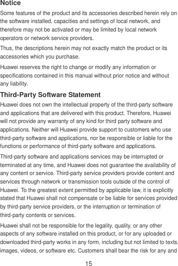 15 Notice Some features of the product and its accessories described herein rely on the software installed, capacities and settings of local network, and therefore may not be activated or may be limited by local network operators or network service providers. Thus, the descriptions herein may not exactly match the product or its accessories which you purchase. Huawei reserves the right to change or modify any information or specifications contained in this manual without prior notice and without any liability. Third-Party Software Statement Huawei does not own the intellectual property of the third-party software and applications that are delivered with this product. Therefore, Huawei will not provide any warranty of any kind for third party software and applications. Neither will Huawei provide support to customers who use third-party software and applications, nor be responsible or liable for the functions or performance of third-party software and applications. Third-party software and applications services may be interrupted or terminated at any time, and Huawei does not guarantee the availability of any content or service. Third-party service providers provide content and services through network or transmission tools outside of the control of Huawei. To the greatest extent permitted by applicable law, it is explicitly stated that Huawei shall not compensate or be liable for services provided by third-party service providers, or the interruption or termination of third-party contents or services. Huawei shall not be responsible for the legality, quality, or any other aspects of any software installed on this product, or for any uploaded or downloaded third-party works in any form, including but not limited to texts, images, videos, or software etc. Customers shall bear the risk for any and 