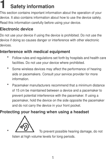 1 1 Safety information This section contains important information about the operation of your device. It also contains information about how to use the device safely. Read this information carefully before using your device. Electronic device Do not use your device if using the device is prohibited. Do not use the device if doing so causes danger or interference with other electronic devices. Interference with medical equipment  Follow rules and regulations set forth by hospitals and health care facilities. Do not use your device where prohibited.  Some wireless devices may affect the performance of hearing aids or pacemakers. Consult your service provider for more information.  Pacemaker manufacturers recommend that a minimum distance of 15 cm be maintained between a device and a pacemaker to prevent potential interference with the pacemaker. If using a pacemaker, hold the device on the side opposite the pacemaker and do not carry the device in your front pocket. Protecting your hearing when using a headset    To prevent possible hearing damage, do not listen at high volume levels for long periods.   