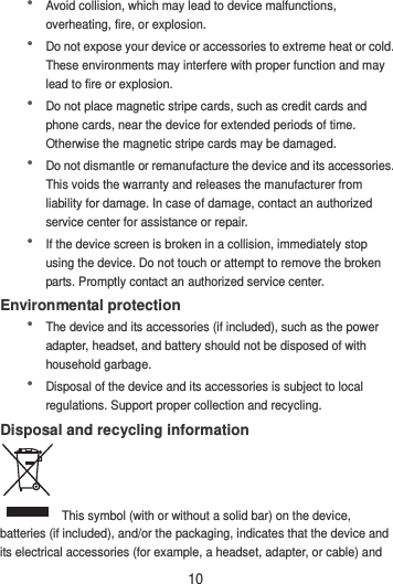 10  Avoid collision, which may lead to device malfunctions, overheating, fire, or explosion.    Do not expose your device or accessories to extreme heat or cold. These environments may interfere with proper function and may lead to fire or explosion.    Do not place magnetic stripe cards, such as credit cards and phone cards, near the device for extended periods of time. Otherwise the magnetic stripe cards may be damaged.  Do not dismantle or remanufacture the device and its accessories. This voids the warranty and releases the manufacturer from liability for damage. In case of damage, contact an authorized service center for assistance or repair.  If the device screen is broken in a collision, immediately stop using the device. Do not touch or attempt to remove the broken parts. Promptly contact an authorized service center.   Environmental protection  The device and its accessories (if included), such as the power adapter, headset, and battery should not be disposed of with household garbage.  Disposal of the device and its accessories is subject to local regulations. Support proper collection and recycling. Disposal and recycling information  This symbol (with or without a solid bar) on the device, batteries (if included), and/or the packaging, indicates that the device and its electrical accessories (for example, a headset, adapter, or cable) and 