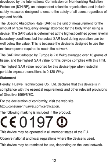 12 developed by the International Commission on Non-Ionizing Radiation Protection (ICNIRP), an independent scientific organization, and include safety measures designed to ensure the safety of all users, regardless of age and health. The Specific Absorption Rate (SAR) is the unit of measurement for the amount of radio frequency energy absorbed by the body when using a device. The SAR value is determined at the highest certified power level in laboratory conditions, but the actual SAR level during operation can be well below the value. This is because the device is designed to use the minimum power required to reach the network. The SAR limit adopted by Europe is 2.0 W/kg averaged over 10 grams of tissue, and the highest SAR value for this device complies with this limit.   The highest SAR value reported for this device type when tested in portable exposure conditions is 0.120 W/kg. Statement Hereby, Huawei Technologies Co., Ltd. declares that this device is in compliance with the essential requirements and other relevant provisions of Directive 1999/5/EC. For the declaration of conformity, visit the web site http://consumer.huawei.com/certification. The following marking is included in the product:  This device may be operated in all member states of the EU. Observe national and local regulations where the device is used. This device may be restricted for use, depending on the local network.  