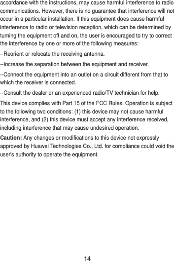 14 accordance with the instructions, may cause harmful interference to radio communications. However, there is no guarantee that interference will not occur in a particular installation. If this equipment does cause harmful interference to radio or television reception, which can be determined by turning the equipment off and on, the user is encouraged to try to correct the interference by one or more of the following measures: --Reorient or relocate the receiving antenna. --Increase the separation between the equipment and receiver. --Connect the equipment into an outlet on a circuit different from that to which the receiver is connected. --Consult the dealer or an experienced radio/TV technician for help. This device complies with Part 15 of the FCC Rules. Operation is subject to the following two conditions: (1) this device may not cause harmful interference, and (2) this device must accept any interference received, including interference that may cause undesired operation. Caution: Any changes or modifications to this device not expressly approved by Huawei Technologies Co., Ltd. for compliance could void the user&apos;s authority to operate the equipment. 