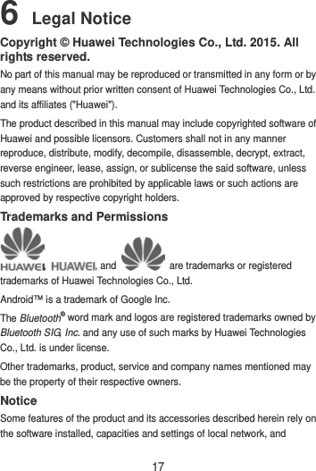 17 6 Legal Notice Copyright © Huawei Technologies Co., Ltd. 2015. All rights reserved. No part of this manual may be reproduced or transmitted in any form or by any means without prior written consent of Huawei Technologies Co., Ltd. and its affiliates (&quot;Huawei&quot;). The product described in this manual may include copyrighted software of Huawei and possible licensors. Customers shall not in any manner reproduce, distribute, modify, decompile, disassemble, decrypt, extract, reverse engineer, lease, assign, or sublicense the said software, unless such restrictions are prohibited by applicable laws or such actions are approved by respective copyright holders. Trademarks and Permissions ,  , and   are trademarks or registered trademarks of Huawei Technologies Co., Ltd. Android™ is a trademark of Google Inc. The Bluetooth® word mark and logos are registered trademarks owned by Bluetooth SIG, Inc. and any use of such marks by Huawei Technologies Co., Ltd. is under license.   Other trademarks, product, service and company names mentioned may be the property of their respective owners. Notice Some features of the product and its accessories described herein rely on the software installed, capacities and settings of local network, and 
