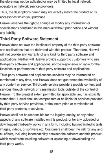 18 therefore may not be activated or may be limited by local network operators or network service providers. Thus, the descriptions herein may not exactly match the product or its accessories which you purchase. Huawei reserves the right to change or modify any information or specifications contained in this manual without prior notice and without any liability. Third-Party Software Statement Huawei does not own the intellectual property of the third-party software and applications that are delivered with this product. Therefore, Huawei will not provide any warranty of any kind for third party software and applications. Neither will Huawei provide support to customers who use third-party software and applications, nor be responsible or liable for the functions or performance of third-party software and applications. Third-party software and applications services may be interrupted or terminated at any time, and Huawei does not guarantee the availability of any content or service. Third-party service providers provide content and services through network or transmission tools outside of the control of Huawei. To the greatest extent permitted by applicable law, it is explicitly stated that Huawei shall not compensate or be liable for services provided by third-party service providers, or the interruption or termination of third-party contents or services. Huawei shall not be responsible for the legality, quality, or any other aspects of any software installed on this product, or for any uploaded or downloaded third-party works in any form, including but not limited to texts, images, videos, or software etc. Customers shall bear the risk for any and all effects, including incompatibility between the software and this product, which result from installing software or uploading or downloading the third-party works. 