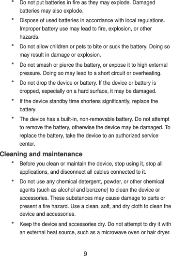 9  Do not put batteries in fire as they may explode. Damaged batteries may also explode.  Dispose of used batteries in accordance with local regulations. Improper battery use may lead to fire, explosion, or other hazards.  Do not allow children or pets to bite or suck the battery. Doing so may result in damage or explosion.  Do not smash or pierce the battery, or expose it to high external pressure. Doing so may lead to a short circuit or overheating.    Do not drop the device or battery. If the device or battery is dropped, especially on a hard surface, it may be damaged.    If the device standby time shortens significantly, replace the battery.  The device has a built-in, non-removable battery. Do not attempt to remove the battery, otherwise the device may be damaged. To replace the battery, take the device to an authorized service center.   Cleaning and maintenance  Before you clean or maintain the device, stop using it, stop all applications, and disconnect all cables connected to it.  Do not use any chemical detergent, powder, or other chemical agents (such as alcohol and benzene) to clean the device or accessories. These substances may cause damage to parts or present a fire hazard. Use a clean, soft, and dry cloth to clean the device and accessories.  Keep the device and accessories dry. Do not attempt to dry it with an external heat source, such as a microwave oven or hair dryer.   
