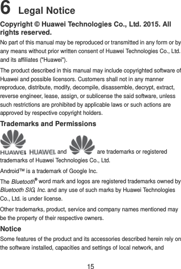 15 6 Legal Notice Copyright © Huawei Technologies Co., Ltd. 2015. All rights reserved. No part of this manual may be reproduced or transmitted in any form or by any means without prior written consent of Huawei Technologies Co., Ltd. and its affiliates (&quot;Huawei&quot;). The product described in this manual may include copyrighted software of Huawei and possible licensors. Customers shall not in any manner reproduce, distribute, modify, decompile, disassemble, decrypt, extract, reverse engineer, lease, assign, or sublicense the said software, unless such restrictions are prohibited by applicable laws or such actions are approved by respective copyright holders. Trademarks and Permissions ,  , and   are trademarks or registered trademarks of Huawei Technologies Co., Ltd. Android™ is a trademark of Google Inc. The Bluetooth® word mark and logos are registered trademarks owned by Bluetooth SIG, Inc. and any use of such marks by Huawei Technologies Co., Ltd. is under license.   Other trademarks, product, service and company names mentioned may be the property of their respective owners. Notice Some features of the product and its accessories described herein rely on the software installed, capacities and settings of local network, and 