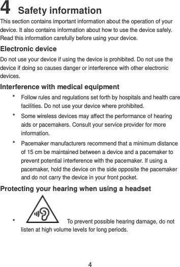 4 4 Safety information This section contains important information about the operation of your device. It also contains information about how to use the device safely. Read this information carefully before using your device. Electronic device Do not use your device if using the device is prohibited. Do not use the device if doing so causes danger or interference with other electronic devices. Interference with medical equipment  Follow rules and regulations set forth by hospitals and health care facilities. Do not use your device where prohibited.  Some wireless devices may affect the performance of hearing aids or pacemakers. Consult your service provider for more information.  Pacemaker manufacturers recommend that a minimum distance of 15 cm be maintained between a device and a pacemaker to prevent potential interference with the pacemaker. If using a pacemaker, hold the device on the side opposite the pacemaker and do not carry the device in your front pocket. Protecting your hearing when using a headset   To prevent possible hearing damage, do not listen at high volume levels for long periods.   