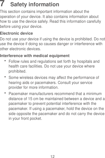 12 7  Safety information This section contains important information about the operation of your device. It also contains information about how to use the device safely. Read this information carefully before using your device. Electronic device Do not use your device if using the device is prohibited. Do not use the device if doing so causes danger or interference with other electronic devices. Interference with medical equipment  Follow rules and regulations set forth by hospitals and health care facilities. Do not use your device where prohibited.  Some wireless devices may affect the performance of hearing aids or pacemakers. Consult your service provider for more information.  Pacemaker manufacturers recommend that a minimum distance of 15 cm be maintained between a device and a pacemaker to prevent potential interference with the pacemaker. If using a pacemaker, hold the device on the side opposite the pacemaker and do not carry the device in your front pocket. 