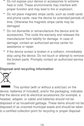 19  Do not expose your device or accessories to extreme heat or cold. These environments may interfere with proper function and may lead to fire or explosion.    Do not place magnetic stripe cards, such as credit cards and phone cards, near the device for extended periods of time. Otherwise the magnetic stripe cards may be damaged.  Do not dismantle or remanufacture the device and its accessories. This voids the warranty and releases the manufacturer from liability for damage. In case of damage, contact an authorized service center for assistance or repair.  If the device screen is broken in a collision, immediately stop using the device. Do not touch or attempt to remove the broken parts. Promptly contact an authorized service center.   Disposal and recycling information   This symbol (with or without a solid bar) on the device, batteries (if included), and/or the packaging, indicates that the device and its electrical accessories (for example, a headset, adapter, or cable) and batteries should not be disposed of as household garbage. These items should not be disposed of as unsorted municipal waste and should be taken to a certified collection point for recycling or proper disposal. 