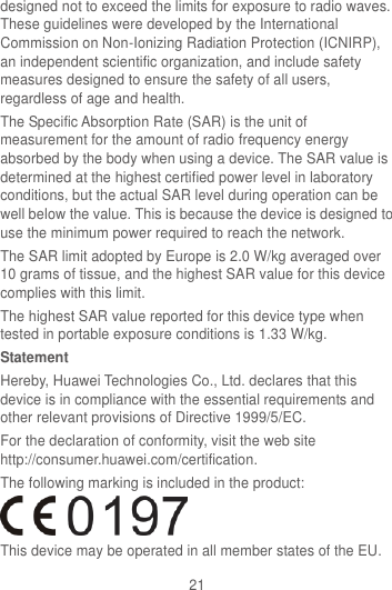 21 designed not to exceed the limits for exposure to radio waves. These guidelines were developed by the International Commission on Non-Ionizing Radiation Protection (ICNIRP), an independent scientific organization, and include safety measures designed to ensure the safety of all users, regardless of age and health. The Specific Absorption Rate (SAR) is the unit of measurement for the amount of radio frequency energy absorbed by the body when using a device. The SAR value is determined at the highest certified power level in laboratory conditions, but the actual SAR level during operation can be well below the value. This is because the device is designed to use the minimum power required to reach the network. The SAR limit adopted by Europe is 2.0 W/kg averaged over 10 grams of tissue, and the highest SAR value for this device complies with this limit.   The highest SAR value reported for this device type when tested in portable exposure conditions is 1.33 W/kg. Statement Hereby, Huawei Technologies Co., Ltd. declares that this device is in compliance with the essential requirements and other relevant provisions of Directive 1999/5/EC. For the declaration of conformity, visit the web site http://consumer.huawei.com/certification. The following marking is included in the product:  This device may be operated in all member states of the EU. 