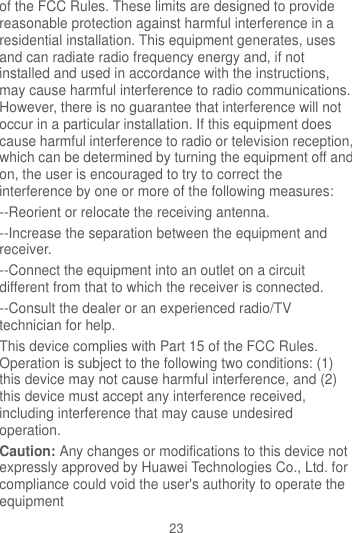 23 of the FCC Rules. These limits are designed to provide reasonable protection against harmful interference in a residential installation. This equipment generates, uses and can radiate radio frequency energy and, if not installed and used in accordance with the instructions, may cause harmful interference to radio communications. However, there is no guarantee that interference will not occur in a particular installation. If this equipment does cause harmful interference to radio or television reception, which can be determined by turning the equipment off and on, the user is encouraged to try to correct the interference by one or more of the following measures: --Reorient or relocate the receiving antenna. --Increase the separation between the equipment and receiver. --Connect the equipment into an outlet on a circuit different from that to which the receiver is connected. --Consult the dealer or an experienced radio/TV technician for help. This device complies with Part 15 of the FCC Rules. Operation is subject to the following two conditions: (1) this device may not cause harmful interference, and (2) this device must accept any interference received, including interference that may cause undesired operation. Caution: Any changes or modifications to this device not expressly approved by Huawei Technologies Co., Ltd. for compliance could void the user&apos;s authority to operate the equipment 