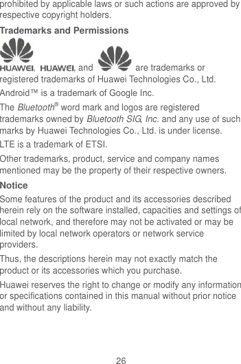 26 prohibited by applicable laws or such actions are approved by respective copyright holders. Trademarks and Permissions ,  , and    are trademarks or registered trademarks of Huawei Technologies Co., Ltd. Android™ is a trademark of Google Inc. The Bluetooth® word mark and logos are registered trademarks owned by Bluetooth SIG, Inc. and any use of such marks by Huawei Technologies Co., Ltd. is under license.   LTE is a trademark of ETSI. Other trademarks, product, service and company names mentioned may be the property of their respective owners. Notice Some features of the product and its accessories described herein rely on the software installed, capacities and settings of local network, and therefore may not be activated or may be limited by local network operators or network service providers. Thus, the descriptions herein may not exactly match the product or its accessories which you purchase. Huawei reserves the right to change or modify any information or specifications contained in this manual without prior notice and without any liability. 