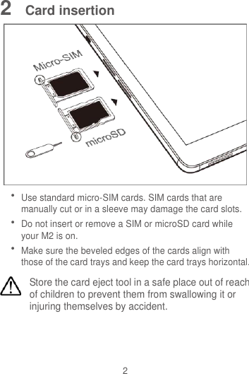 2 2  Card insertion   Use standard micro-SIM cards. SIM cards that are manually cut or in a sleeve may damage the card slots.  Do not insert or remove a SIM or microSD card while your M2 is on.    Make sure the beveled edges of the cards align with those of the card trays and keep the card trays horizontal. Store the card eject tool in a safe place out of reach of children to prevent them from swallowing it or injuring themselves by accident.  