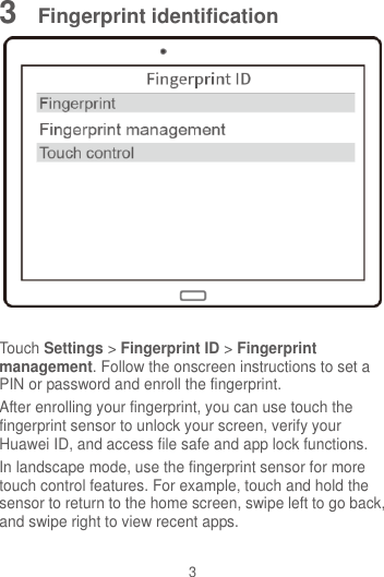 3 3  Fingerprint identification   Touch Settings &gt; Fingerprint ID &gt; Fingerprint management. Follow the onscreen instructions to set a PIN or password and enroll the fingerprint.   After enrolling your fingerprint, you can use touch the fingerprint sensor to unlock your screen, verify your Huawei ID, and access file safe and app lock functions. In landscape mode, use the fingerprint sensor for more touch control features. For example, touch and hold the sensor to return to the home screen, swipe left to go back, and swipe right to view recent apps. 