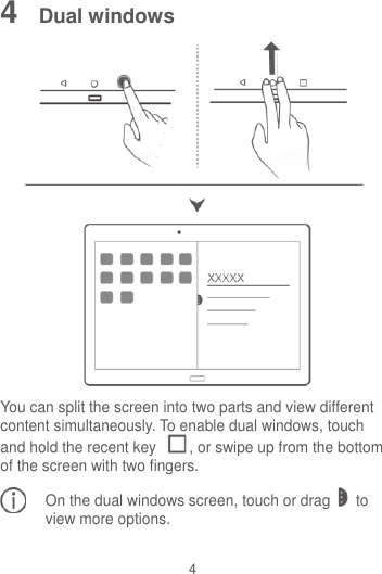 4 4  Dual windows  You can split the screen into two parts and view different content simultaneously. To enable dual windows, touch and hold the recent key  , or swipe up from the bottom of the screen with two fingers. On the dual windows screen, touch or drag to view more options.  