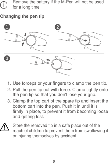 8 Remove the battery if the M-Pen will not be used for a long time. Changing the pen tip  1. Use forceps or your fingers to clamp the pen tip. 2. Pull the pen tip out with force. Clamp tightly onto the pen tip so that you don&apos;t lose your grip. 3. Clamp the top part of the spare tip and insert the bottom part into the pen. Push it in until it is firmly in place, to prevent it from becoming loose and getting lost. Store the removed tip in a safe place out of the reach of children to prevent them from swallowing it or injuring themselves by accident.   