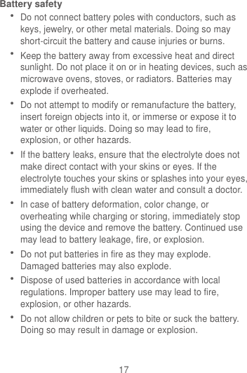 17 Battery safety  Do not connect battery poles with conductors, such as keys, jewelry, or other metal materials. Doing so may short-circuit the battery and cause injuries or burns.  Keep the battery away from excessive heat and direct sunlight. Do not place it on or in heating devices, such as microwave ovens, stoves, or radiators. Batteries may explode if overheated.  Do not attempt to modify or remanufacture the battery, insert foreign objects into it, or immerse or expose it to water or other liquids. Doing so may lead to fire, explosion, or other hazards.  If the battery leaks, ensure that the electrolyte does not make direct contact with your skins or eyes. If the electrolyte touches your skins or splashes into your eyes, immediately flush with clean water and consult a doctor.  In case of battery deformation, color change, or overheating while charging or storing, immediately stop using the device and remove the battery. Continued use may lead to battery leakage, fire, or explosion.  Do not put batteries in fire as they may explode. Damaged batteries may also explode.  Dispose of used batteries in accordance with local regulations. Improper battery use may lead to fire, explosion, or other hazards.  Do not allow children or pets to bite or suck the battery. Doing so may result in damage or explosion. 