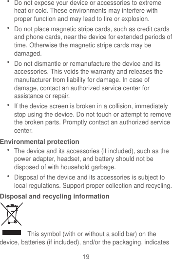 19  Do not expose your device or accessories to extreme heat or cold. These environments may interfere with proper function and may lead to fire or explosion.    Do not place magnetic stripe cards, such as credit cards and phone cards, near the device for extended periods of time. Otherwise the magnetic stripe cards may be damaged.  Do not dismantle or remanufacture the device and its accessories. This voids the warranty and releases the manufacturer from liability for damage. In case of damage, contact an authorized service center for assistance or repair.  If the device screen is broken in a collision, immediately stop using the device. Do not touch or attempt to remove the broken parts. Promptly contact an authorized service center.   Environmental protection  The device and its accessories (if included), such as the power adapter, headset, and battery should not be disposed of with household garbage.  Disposal of the device and its accessories is subject to local regulations. Support proper collection and recycling. Disposal and recycling information   This symbol (with or without a solid bar) on the device, batteries (if included), and/or the packaging, indicates 