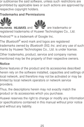 25 or sublicense the said software, unless such restrictions are prohibited by applicable laws or such actions are approved by respective copyright holders. Trademarks and Permissions ,  , and    are trademarks or registered trademarks of Huawei Technologies Co., Ltd. Android™ is a trademark of Google Inc. The Bluetooth® word mark and logos are registered trademarks owned by Bluetooth SIG, Inc. and any use of such marks by Huawei Technologies Co., Ltd. is under license.   Other trademarks, product, service and company names mentioned may be the property of their respective owners. Notice Some features of the product and its accessories described herein rely on the software installed, capacities and settings of local network, and therefore may not be activated or may be limited by local network operators or network service providers. Thus, the descriptions herein may not exactly match the product or its accessories which you purchase. Huawei reserves the right to change or modify any information or specifications contained in this manual without prior notice and without any liability. 