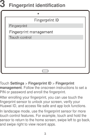 3 3 Fingerprint identification   Touch Settings &gt; Fingerprint ID &gt; Fingerprint management. Follow the onscreen instructions to set a PIN or password and enroll the fingerprint.   After enrolling your fingerprint, you can use touch the fingerprint sensor to unlock your screen, verify your Huawei ID, and access file safe and app lock functions. In landscape mode, use the fingerprint sensor for more touch control features. For example, touch and hold the sensor to return to the home screen, swipe left to go back, and swipe right to view recent apps. 