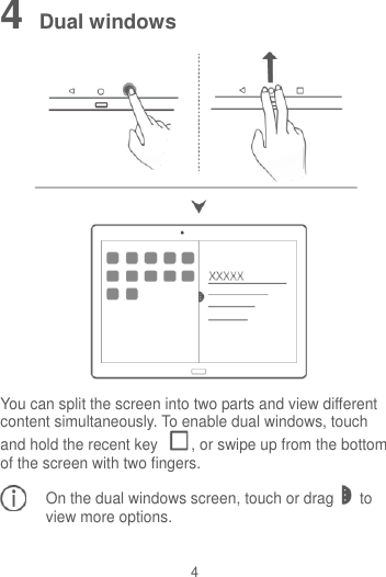 4 4 Dual windows  You can split the screen into two parts and view different content simultaneously. To enable dual windows, touch and hold the recent key  , or swipe up from the bottom of the screen with two fingers. On the dual windows screen, touch or drag to view more options.  