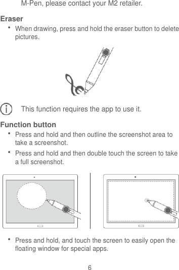 6 M-Pen, please contact your M2 retailer. Eraser  When drawing, press and hold the eraser button to delete pictures.  This function requires the app to use it. Function button  Press and hold and then outline the screenshot area to take a screenshot.  Press and hold and then double touch the screen to take a full screenshot.   Press and hold, and touch the screen to easily open the floating window for special apps.  