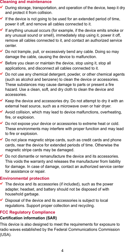 4 Cleaning and maintenance  During storage, transportation, and operation of the device, keep it dry and protect it from collision.    If the device is not going to be used for an extended period of time, power it off, and remove all cables connected to it.  If anything unusual occurs (for example, if the device emits smoke or any unusual sound or smell), immediately stop using it, power it off, remove all cables connected to it, and contact an authorized service center.  Do not trample, pull, or excessively bend any cable. Doing so may damage the cable, causing the device to malfunction.  Before you clean or maintain the device, stop using it, stop all applications, and disconnect all cables connected to it.  Do not use any chemical detergent, powder, or other chemical agents (such as alcohol and benzene) to clean the device or accessories. These substances may cause damage to parts or present a fire hazard. Use a clean, soft, and dry cloth to clean the device and accessories.  Keep the device and accessories dry. Do not attempt to dry it with an external heat source, such as a microwave oven or hair dryer.    Avoid collision, which may lead to device malfunctions, overheating, fire, or explosion.    Do not expose your device or accessories to extreme heat or cold. These environments may interfere with proper function and may lead to fire or explosion.    Do not place magnetic stripe cards, such as credit cards and phone cards, near the device for extended periods of time. Otherwise the magnetic stripe cards may be damaged.  Do not dismantle or remanufacture the device and its accessories. This voids the warranty and releases the manufacturer from liability for damage. In case of damage, contact an authorized service center for assistance or repair. Environmental protection  The device and its accessories (if included), such as the power adapter, headset, and battery should not be disposed of with household garbage.  Disposal of the device and its accessories is subject to local regulations. Support proper collection and recycling. FCC Regulatory Compliance Certification information (SAR) This device is also designed to meet the requirements for exposure to radio waves established by the Federal Communications Commission (USA). 