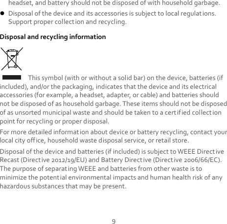 9 headset, and battery should not be disposed of with household garbage.  Disposal of the device and its accessories is subject to local regulations. Support proper collection and recycling. Disposal and recycling information  This symbol (with or without a solid bar) on the device, batteries (if included), and/or the packaging, indicates that the device and its electrical accessories (for example, a headset, adapter, or cable) and batteries should not be disposed of as household garbage. These items should not be disposed of as unsorted municipal waste and should be taken to a certified collection point for recycling or proper disposal. For more detailed information about device or battery recycling, contact your local city office, household waste disposal service, or retail store. Disposal of the device and batteries (if included) is subject to WEEE Directive Recast (Directive 2012/19/EU) and Battery Directive (Direct ive 2006/66/EC). The purpose of separating WEEE and batteries from other waste is to minimize the potential environmental impacts and human health risk of any hazardous substances that may be present. 