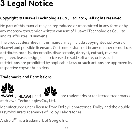 14 3 Legal Notice Copyright © Huawei Technologies Co., Ltd. 2014. All rights reserved. No part of this manual may be reproduced or transmitted in any form or by any means without prior written consent of Huawei Technologies Co., Ltd. and its affiliates (&quot;Huawei&quot;). The product described in this manual may include copyrighted software of Huawei and possible licensors. Customers shall not in any manner reproduce, distribute, modify, decompile, disassemble, decrypt, extract, reverse engineer, lease, assign, or sublicense the said software, unless such restrictions are prohibited by applicable laws or such act ions are approved by respective copyright holders. Trademarks and Permissions ,  , and   are trademarks or registered trademarks of Huawei Technologies Co., Ltd. Manufactured under license from Dolby Laboratories. Dolby and the double-D symbol are trademarks of Dolby Laboratories. Android™ is a trademark of Google Inc. 
