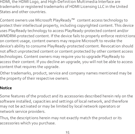 15 HDMI, the HDMI Logo, and High-Definition Multimedia Interface are trademarks or registered trademarks of HDMI Licensing LLC in the United States and other countries. Content owners use Microsoft PlayReady™ content access technology to protect their intellectual property, including copyrighted content. This device uses PlayReady technology to access PlayReady-protected content and/or WMDRM-protected content. If the device fails to properly enforce restrictions on content usage, content owners may require Microsoft to revoke the device&apos;s ability to consume PlayReady-protected content. Revocat ion should not affect unprotected content or content protected by other content access technologies. Content owners may require you to upgrade PlayReady to access their content. If you decline an upgrade, you will not be able to access content that requires the upgrade. Other trademarks, product, service and company names ment ioned may be the property of their respective owners. Notice Some features of the product and its accessories described herein rely on the software installed, capacities and sett ings of local network, and therefore may not be activated or may be limited by local network operators or network service providers. Thus, the descriptions herein may not exactly match the product or its accessories which you purchase. 