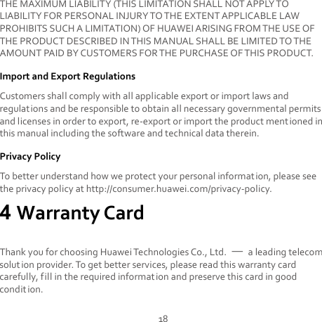 18 THE MAXIMUM LIABILITY (THIS LIMITATION SHALL NOT APPLY TO LIABILITY FOR PERSONAL INJURY TO THE EXTENT APPLICABLE LAW PROHIBITS SUCH A LIMITATION) OF HUAWEI ARISING FROM THE USE OF THE PRODUCT DESCRIBED IN THIS MANUAL SHALL BE LIMITED TO THE AMOUNT PAID BY CUSTOMERS FOR THE PURCHASE OF THIS PRODUCT. Import and Export Regulations Customers shall comply with all applicable export or import laws and regulations and be responsible to obtain all necessary governmental permits and licenses in order to export, re-export or import the product mentioned in this manual including the software and technical data therein. Privacy Policy To better understand how we protect your personal information, please see the privacy policy at http://consumer.huawei.com/privacy-policy. 4 Warranty Card Thank you for choosing Huawei Technologies Co., Ltd.  — a leading telecom solut ion provider. To get better services, please read this warranty card carefully, fill in the required information and preserve this card in good condit ion. 