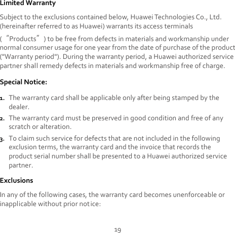 19 Limited Warranty Subject to the exclusions contained below, Huawei Technologies Co., Ltd. (hereinafter referred to as Huawei) warrants its access terminals (“Products”) to be free from defects in materials and workmanship under normal consumer usage for one year from the date of purchase of the product (&quot;Warranty period&quot;). During the warranty period, a Huawei authorized service partner shall remedy defects in materials and workmanship free of charge. Special Notice: 1. The warranty card shall be applicable only after being stamped by the dealer. 2. The warranty card must be preserved in good condition and free of any scratch or alteration. 3. To claim such service for defects that are not included in the following exclusion terms, the warranty card and the invoice that records the product serial number shall be presented to a Huawei authorized service partner. Exclusions In any of the following cases, the warranty card becomes unenforceable or inapplicable without prior notice: 