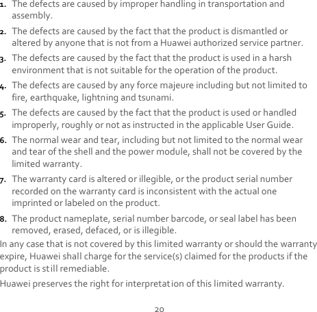 20 1. The defects are caused by improper handling in transportation and assembly. 2. The defects are caused by the fact that the product is dismantled or altered by anyone that is not from a Huawei authorized service partner. 3. The defects are caused by the fact that the product is used in a harsh environment that is not suitable for the operation of the product. 4. The defects are caused by any force majeure including but not limited to fire, earthquake, lightning and tsunami. 5. The defects are caused by the fact that the product is used or handled improperly, roughly or not as instructed in the applicable User Guide. 6. The normal wear and tear, including but not limited to the normal wear and tear of the shell and the power module, shall not be covered by the limited warranty. 7. The warranty card is altered or illegible, or the product serial number recorded on the warranty card is inconsistent with the actual one imprinted or labeled on the product. 8. The product nameplate, serial number barcode, or seal label has been removed, erased, defaced, or is illegible. In any case that is not covered by this limited warranty or should the warranty expire, Huawei shall charge for the service(s) claimed for the products if the product is still remediable. Huawei preserves the right for interpretat ion of this limited warranty. 