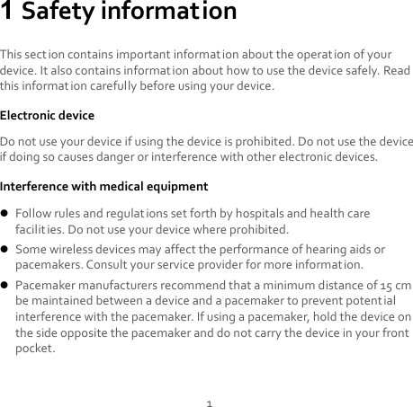 1 1 Safety information This section contains important information about the operation of your device. It also contains information about how to use the device safely. Read this informat ion carefully before using your device. Electronic device Do not use your device if using the device is prohibited. Do not use the device if doing so causes danger or interference with other electronic devices. Interference with medical equipment  Follow rules and regulat ions set forth by hospitals and health care facilities. Do not use your device where prohibited.  Some wireless devices may affect the performance of hearing aids or pacemakers. Consult your service provider for more information.  Pacemaker manufacturers recommend that a minimum distance of 15 cm be maintained between a device and a pacemaker to prevent potential interference with the pacemaker. If using a pacemaker, hold the device on the side opposite the pacemaker and do not carry the device in your front pocket. 