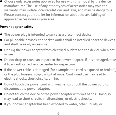 5  Choose only accessories approved for use with this model by the device manufacturer. The use of any other types of accessories may void the warranty, may violate local regulations and laws, and may be dangerous. Please contact your retailer for information about the availability of approved accessories in your area. Power adapter safety  The power plug is intended to serve as a disconnect device.  For pluggable devices, the socket-outlet shall be installed near the devices and shall be easily accessible.  Unplug the power adapter from electrical outlets and the device when not in use.  Do not drop or cause an impact to the power adapter. If it is damaged, take it to an authorized service center for inspection.  If the power cable is damaged (for example, the cord is exposed or broken), or the plug loosens, stop using it at once. Continued use may lead to electric shocks, short circuits, or fire.  Do not touch the power cord with wet hands or pull the power cord to disconnect the power adapter.  Do not touch the device or the power adapter with wet hands. Doing so may lead to short circuits, malfunctions, or electric shocks.  If your power adapter has been exposed to water, other liquids, or 