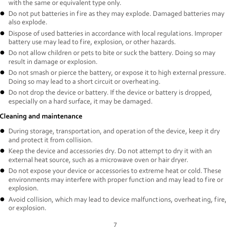 7 with the same or equivalent type only.  Do not put batteries in fire as they may explode. Damaged batteries may also explode.  Dispose of used batteries in accordance with local regulations. Improper battery use may lead to fire, explosion, or other hazards.  Do not allow children or pets to bite or suck the battery. Doing so may result in damage or explosion.  Do not smash or pierce the battery, or expose it to high external pressure. Doing so may lead to a short circuit or overheating.    Do not drop the device or battery. If the device or battery is dropped, especially on a hard surface, it may be damaged.   Cleaning and maintenance  During storage, transportation, and operation of the device, keep it dry and protect it from collision.    Keep the device and accessories dry. Do not attempt to dry it with an external heat source, such as a microwave oven or hair dryer.    Do not expose your device or accessories to extreme heat or cold. These environments may interfere with proper function and may lead to fire or explosion.    Avoid collision, which may lead to device malfunctions, overheating, fire, or explosion.   
