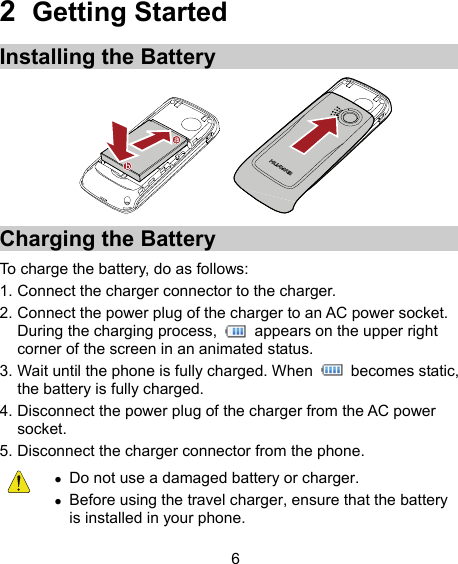 2  Getting Started Installing the Battery  Charging the Battery To charge the battery, do as follows: 1. Connect the charger connector to the charger. 2. Connect the power plug of the charger to an AC power socket. During the charging process,    appears on the upper right corner of the screen in an animated status. 3. Wait until the phone is fully charged. When   becomes static, the battery is fully charged. 4. Disconnect the power plug of the charger from the AC power socket. 5. Disconnect the charger connector from the phone.   Do not use a damaged battery or charger.  Before using the travel charger, ensure that the battery is installed in your phone. 6 