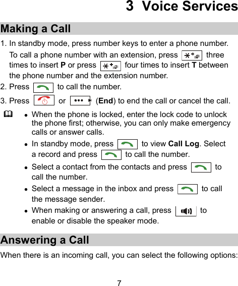  7 3  Voice Services Making a Call 1. In standby mode, press number keys to enter a phone number. To call a phone number with an extension, press   three times to insert P or press    four times to insert T between the phone number and the extension number. 2. Press    to call the number. 3. Press   or   (End) to end the call or cancel the call.   When the phone is locked, enter the lock code to unlock the phone first; otherwise, you can only make emergency calls or answer calls.  In standby mode, press   to view Call Log. Select a record and press    to call the number.  Select a contact from the contacts and press   to call the number.  Select a message in the inbox and press   to call the message sender.  When making or answering a call, press   to enable or disable the speaker mode. Answering a Call When there is an incoming call, you can select the following options: 