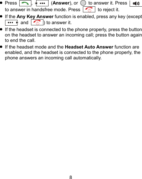  8  Press  ,   (Answer), or    to answer it. Press   to answer in handsfree mode. Press    to reject it.  If the Any Key Answer function is enabled, press any key (except  and  ) to answer it.  If the headset is connected to the phone properly, press the button on the headset to answer an incoming call; press the button again to end the call.  If the headset mode and the Headset Auto Answer function are enabled, and the headset is connected to the phone properly, the phone answers an incoming call automatically. 