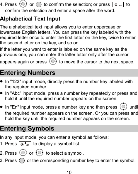  10 4. Press   or    to confirm the selection; or press    to confirm the selection and enter a space after the word. Alphabetical Text Input The alphabetical text input allows you to enter uppercase or lowercase English letters. You can press the key labeled with the required letter once to enter the first letter on the key, twice to enter the second letter on the key, and so on. If the letter you want to enter is labeled on the same key as the previous one, you can enter the latter letter only after the cursor appears again or press    to move the cursor to the next space. Entering Numbers  In &quot;123&quot; input mode, directly press the number key labeled with the required number.  In &quot;Abc&quot; input mode, press a number key repeatedly or press and hold it until the required number appears on the screen.  In &quot;En&quot; input mode, press a number key and then press   until the required number appears on the screen. Or you can press and hold the key until the required number appears on the screen. Entering Symbols In any input mode, you can enter a symbol as follows: 1. Press    to display a symbol list. 2. Press   or   to select a symbol. 3. Press    or the corresponding number key to enter the symbol. 