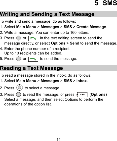  11 5  SMS Writing and Sending a Text Message To write and send a message, do as follows: 1. Select Main Menu &gt; Messages &gt; SMS &gt; Create Message. 2. Write a message. You can enter up to 160 letters. 3. Press   or    in the text editing screen to send the message directly, or select Options &gt; Send to send the message. 4. Enter the phone number of a recipient. Up to 10 recipients can be added. 5. Press   or    to send the message. Reading a Text Message To read a message stored in the inbox, do as follows: 1. Select Main Menu &gt; Messages &gt; SMS &gt; Inbox. 2. Press    to select a message. 3. Press    to read the message, or press   (Options) Select a message, and then select Options to perform the operations of the option list.