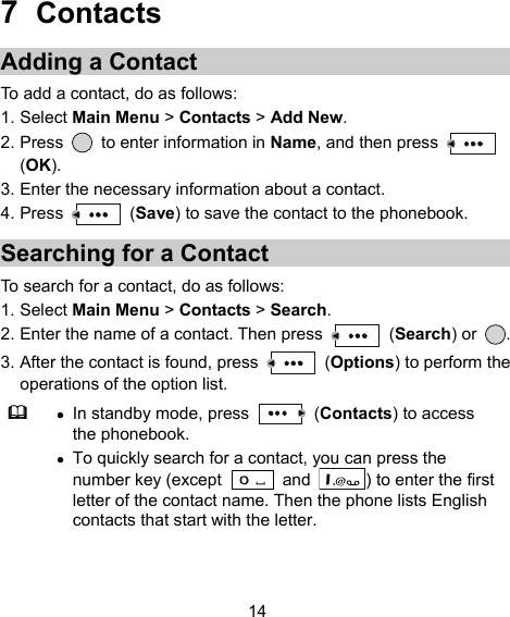  14 7  Contacts Adding a Contact To add a contact, do as follows: 1. Select Main Menu &gt; Contacts &gt; Add New. 2. Press    to enter information in Name, and then press   (OK). 3. Enter the necessary information about a contact. 4. Press   (Save) to save the contact to the phonebook. Searching for a Contact To search for a contact, do as follows: 1. Select Main Menu &gt; Contacts &gt; Search. 2. Enter the name of a contact. Then press   (Search) or  . 3. After the contact is found, press   (Options) to perform the operations of the option list.   In standby mode, press   (Contacts) to access the phonebook.  To quickly search for a contact, you can press the number key (except   and  ) to enter the first letter of the contact name. Then the phone lists English contacts that start with the letter. 