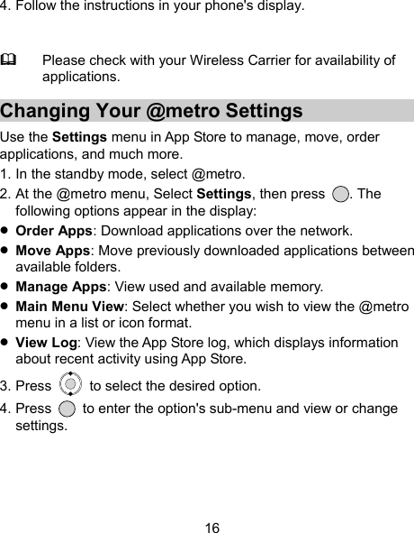 16 4. Follow the instructions in your phone&apos;s display.   Please check with your Wireless Carrier for availability of applications. Changing Your @metro Settings Use the Settings menu in App Store to manage, move, order applications, and much more. 1. In the standby mode, select @metro. 2. At the @metro menu, Select Settings, then press  . The following options appear in the display:  Order Apps: Download applications over the network.  Move Apps: Move previously downloaded applications between available folders.  Manage Apps: View used and available memory.  Main Menu View: Select whether you wish to view the @metro menu in a list or icon format.  View Log: View the App Store log, which displays information about recent activity using App Store. 3. Press    to select the desired option. 4. Press    to enter the option&apos;s sub-menu and view or change settings. 