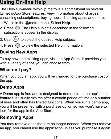  17 Using On-line Help The Help sub-menu within @metro is a short tutorial on several @metro-App Store features. View information about charges, cancelling subscriptions, buying apps, disabling apps, and more. 1. Within in the @metro menu, Select Help. 2. Press  . The Help subjects described in the following subsections appear in the display. 3. Use    to select the desired Help subject. 4. Press    to view the selected Help information. Buying New Apps To buy new and exciting apps, visit the App Store. It provides you with a variety of apps you can choose from. What do I pay? When you buy an app, you will be charged for the purchase cost of the app. Demo Apps A Demo app is free and is designed to demonstrate the app&apos;s main features. It usually expires after a certain period of time or a number of uses and often has limited functions. When you run a demo app, you will be presented with a purchase option so you won&apos;t have to look for the app in the App Store. Removing Apps You may remove apps that are no longer needed. When you remove an app, you cannot use the application unless you purchase it again. 