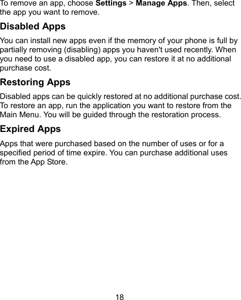  18 To remove an app, choose Settings &gt; Manage Apps. Then, select the app you want to remove. Disabled Apps You can install new apps even if the memory of your phone is full by partially removing (disabling) apps you haven&apos;t used recently. When you need to use a disabled app, you can restore it at no additional purchase cost. Restoring Apps Disabled apps can be quickly restored at no additional purchase cost. To restore an app, run the application you want to restore from the Main Menu. You will be guided through the restoration process. Expired Apps Apps that were purchased based on the number of uses or for a specified period of time expire. You can purchase additional uses from the App Store.