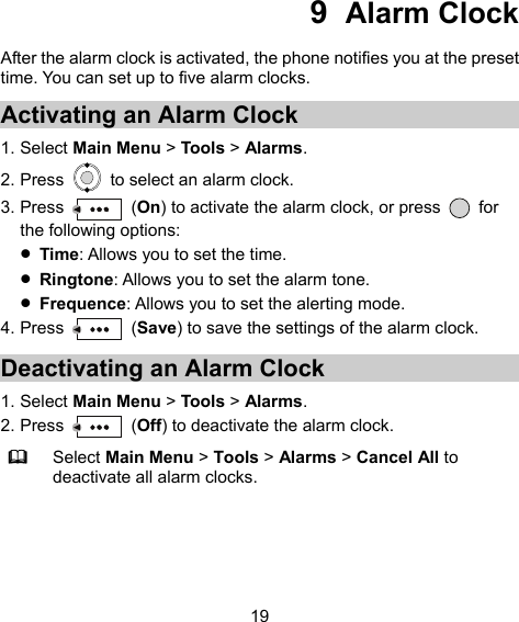  19 9  Alarm Clock After the alarm clock is activated, the phone notifies you at the preset time. You can set up to five alarm clocks. Activating an Alarm Clock 1. Select Main Menu &gt; Tools &gt; Alarms. 2. Press    to select an alarm clock. 3. Press   (On) to activate the alarm clock, or press   for the following options:  Time: Allows you to set the time.  Ringtone: Allows you to set the alarm tone.  Frequence: Allows you to set the alerting mode. 4. Press   (Save) to save the settings of the alarm clock. Deactivating an Alarm Clock 1. Select Main Menu &gt; Tools &gt; Alarms. 2. Press   (Off) to deactivate the alarm clock.  Select Main Menu &gt; Tools &gt; Alarms &gt; Cancel All to deactivate all alarm clocks. 