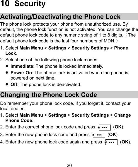  20 10  Security Activating/Deactivating the Phone Lock The phone lock protects your phone from unauthorized use. By default, the phone lock function is not activated. You can change the default phone lock code to any numeric string of 1 to 8 digits.（The default phone lock code is the last four numbers of MDN.） 1. Select Main Menu &gt; Settings &gt; Security Settings &gt; Phone Lock. 2. Select one of the following phone lock modes:  Immediate: The phone is locked immediately.  Power On: The phone lock is activated when the phone is powered on next time.  Off: The phone lock is deactivated. Changing the Phone Lock Code Do remember your phone lock code. If you forget it, contact your local dealer. 1. Select Main Menu &gt; Settings &gt; Security Settings &gt; Change Phone Code. 2. Enter the correct phone lock code and press   (OK). 3. Enter the new phone lock code and press   (OK). 4. Enter the new phone lock code again and press   (OK). 